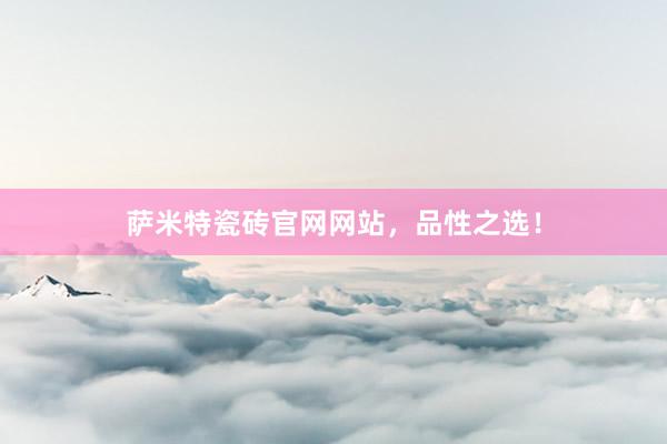 萨米特瓷砖官网网站，品性之选！